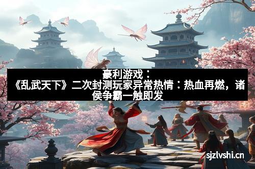 豪利游戏：《乱武天下》二次封测玩家异常热情：热血再燃，诸侯争霸一触即发